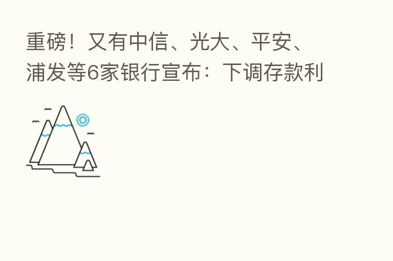 重磅！又有中信、光大、平安、浦发等6家银行宣布：下调存款利率