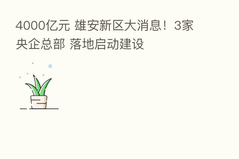4000亿元 雄安新区大消息!3家央企总部 落地启动建设