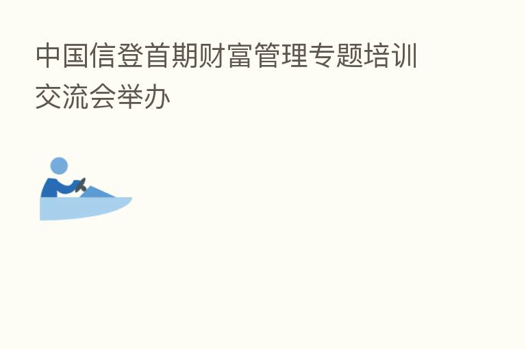 中国信登首期财富管理专题培训交流会举办