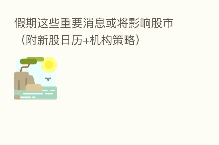 假期这些重要消息或将影响股市（附新股日历+机构策略）