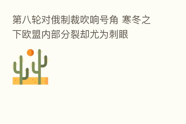 八轮对俄制裁吹响号角 寒冬之下欧盟内部分裂却尤为刺眼