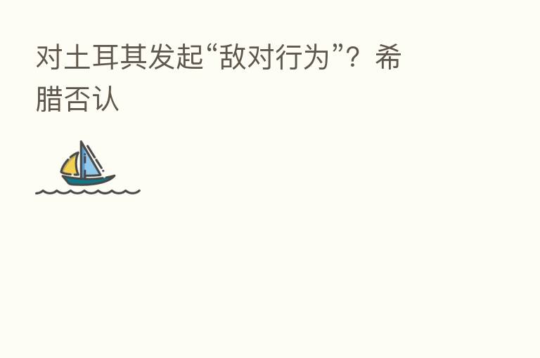 对土耳其发起“敌对行为”？希腊否认