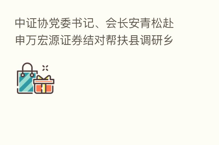 中证协党委书记、会长安青松赴申万宏源证券结对帮扶县调研乡村振兴帮扶工作