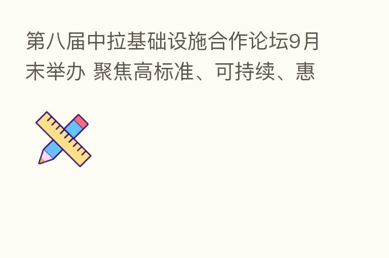 八届中拉基础设施合作论坛9月末举办 聚焦高标准、可持续、惠民生