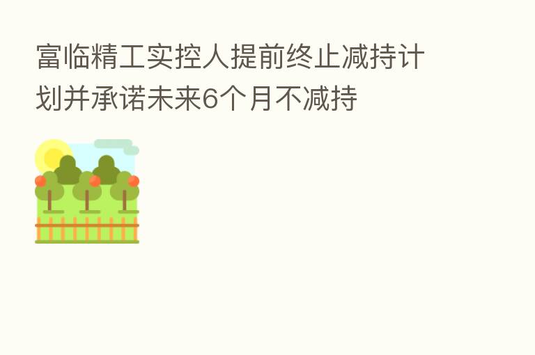 富临精工实控人提前终止减持计划并承诺未来6个月不减持