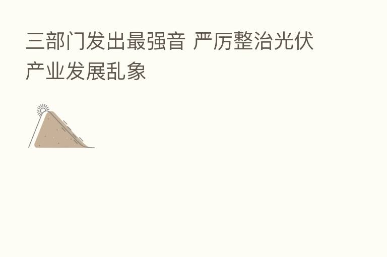 三部门发出 强音 严厉整治光伏产业发展乱象
