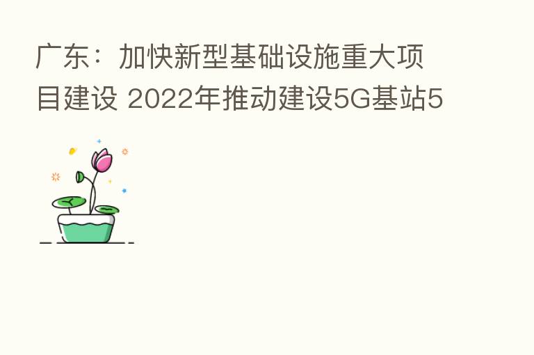 广东：加快新型基础设施重大项目建设 2022年推动建设5G基站5.2万座