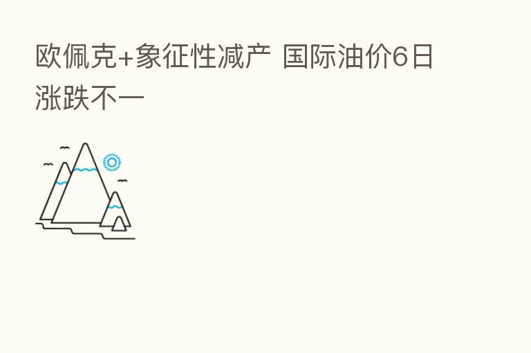 欧佩克+象征性减产 国际油价6日涨跌不一