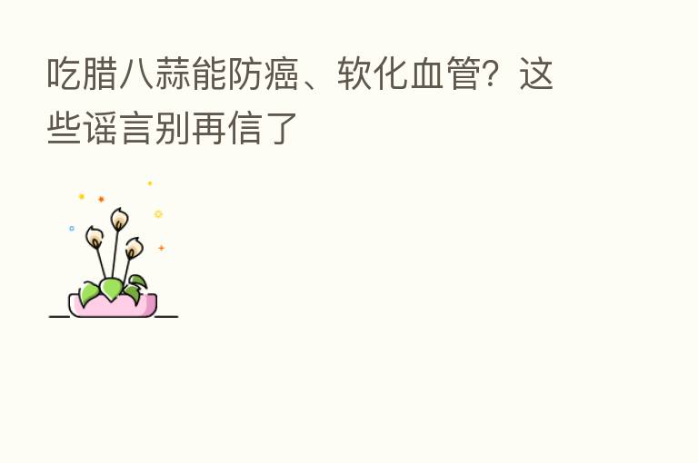 吃腊八蒜能防癌、软化血管?这些谣言别再信了