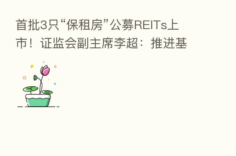 首批3只“保租房”公募REITs上市！证监会副主席李超：推进基础设施REITs常态化发行