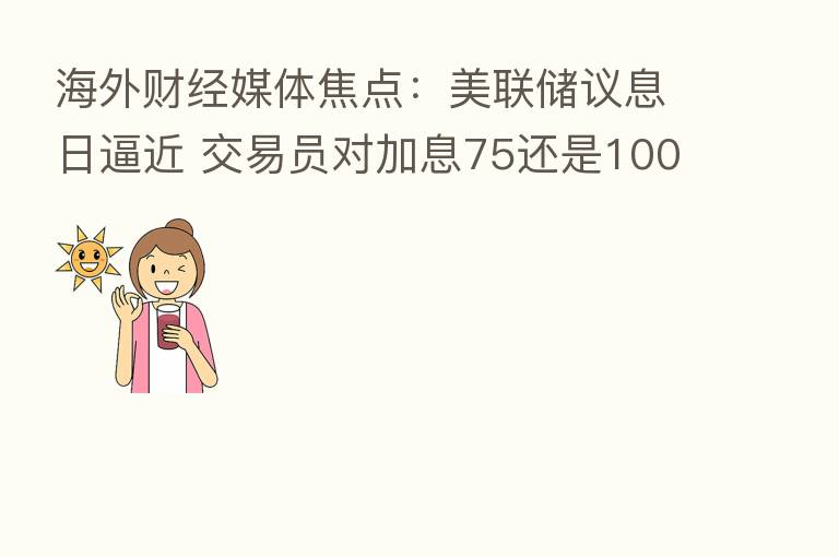 海外财经媒体焦点:美联储议息日逼近 交易员对加息75还是100基点仍犹豫不定