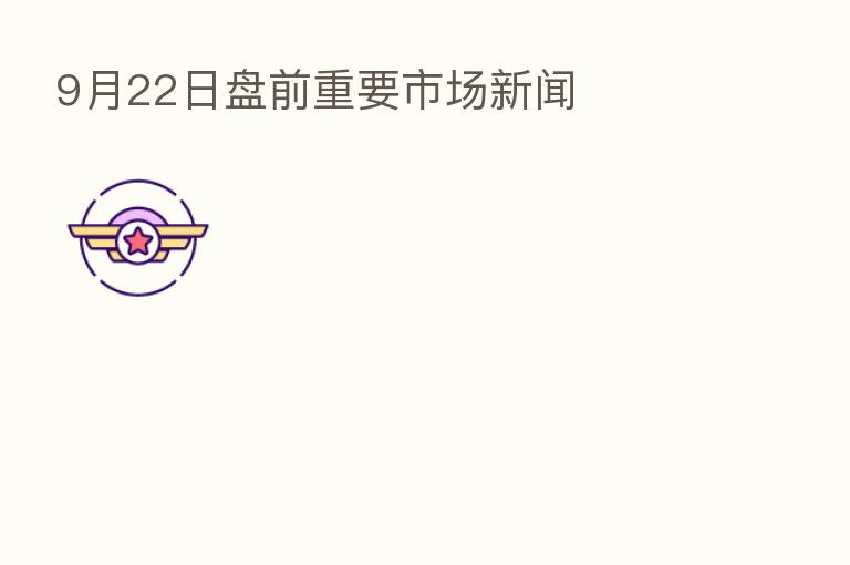 9月22日盘前重要市场新闻