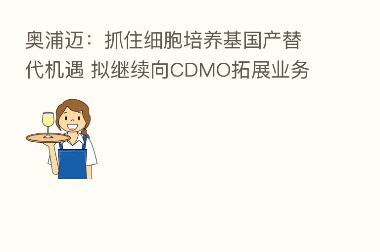 奥浦迈：抓住细胞培养基国产替代机遇 拟继续向CDMO拓展业务
