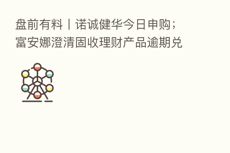 盘前有料丨诺诚健华今日申购;富安娜澄清固收理财产品逾期兑付相关传闻…重要消息还有这些