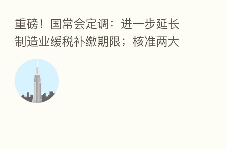 重磅!国常会定调:进一步延长制造业缓税补缴期限;核准两大核电项目!要求确保绝对安全;开放是中国基本国策!要加力稳外贸稳外资