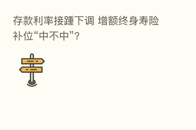 存款利率接踵下调 增额终身寿险补位“中不中”?