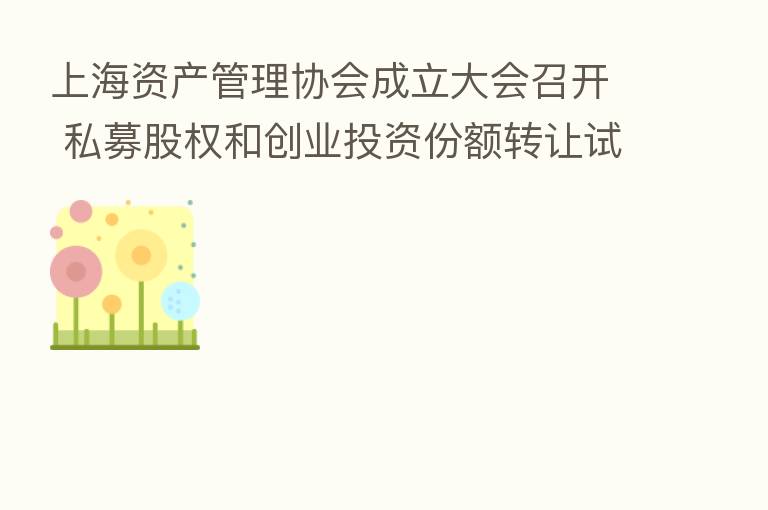 上海资产管理协会成立大会召开 私募股权和创业投资份额转让试点同步启动