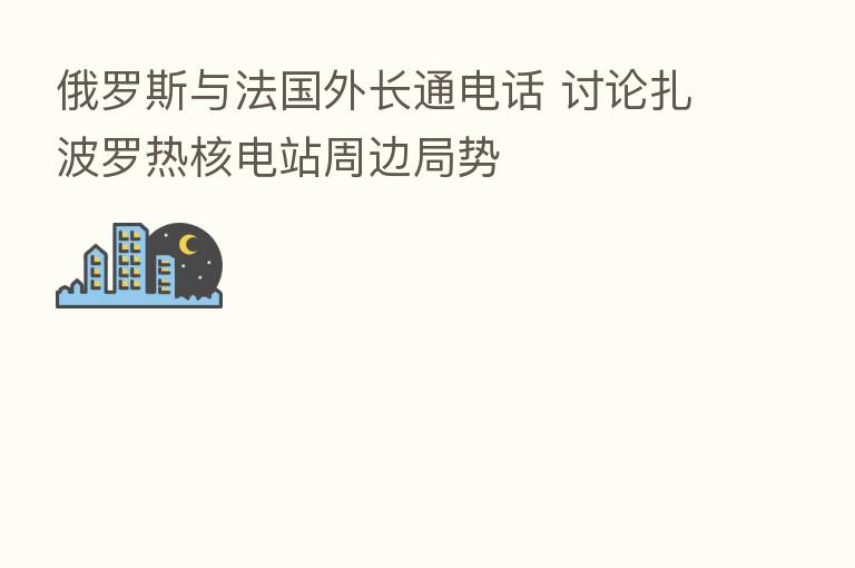 俄罗斯与法国外长通电话 讨论扎波罗热核电站周边局势