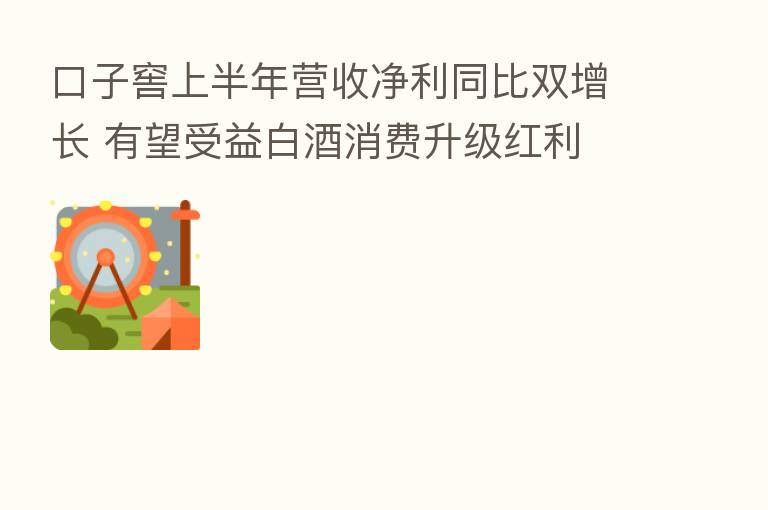 口子窖上半年营收净利同比双增长 有望受益白酒消费升级红利
