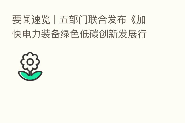 要闻速览 | 五部门联合发布《加快电力装备绿色低碳创新发展行动计划》