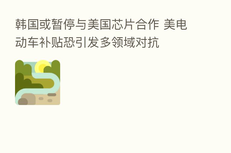 韩国或暂停与美国芯片合作 美电动车补贴恐引发多领域对抗