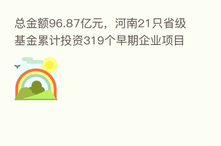 总金额96.87亿元,河南21只省级基金累计投资319个早期企业项目