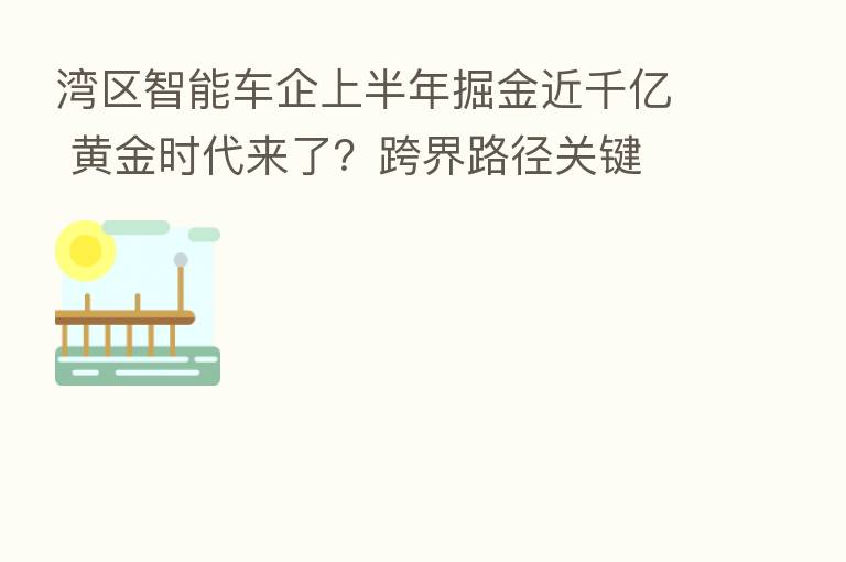湾区智能车企上半年掘金近千亿 黄金时代来了?跨界路径关键