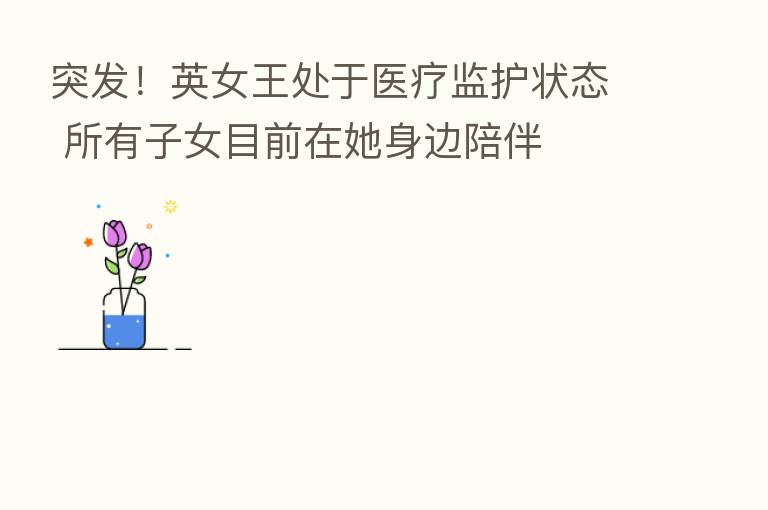 突发!英女王处于医疗监护状态 所有子女目前在她身边陪伴