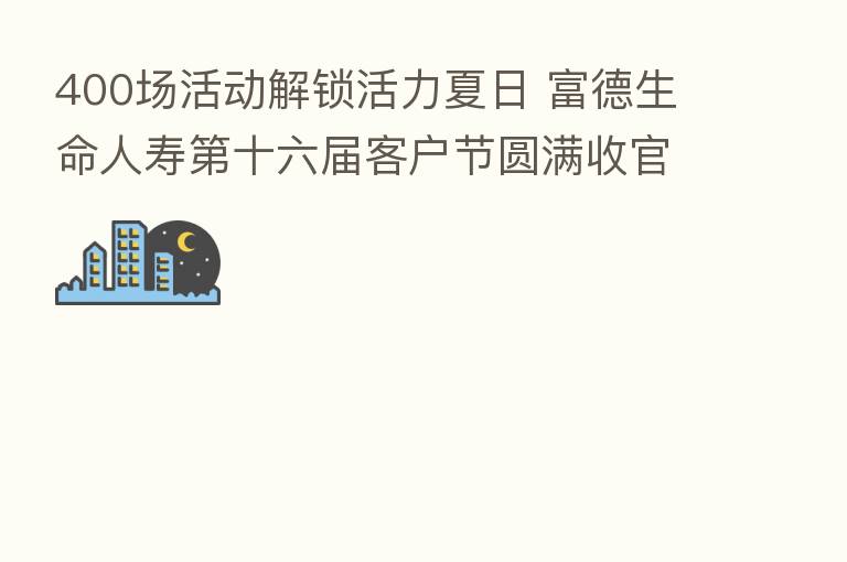 400场活动解锁活力夏日 富德生命人寿 十六届客户节圆满收官