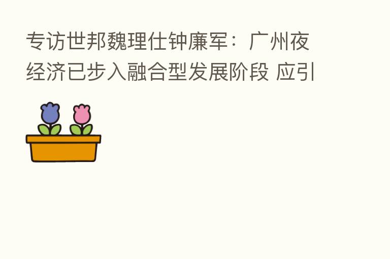 专访世邦魏理仕钟廉军:广州夜经济已步入 型发展阶段 应引导打造夜经济片区