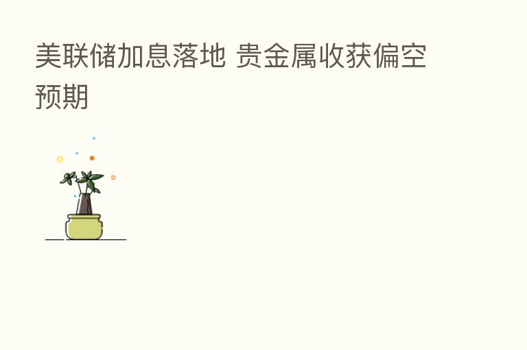 美联储加息落地 贵金属收获偏空预期