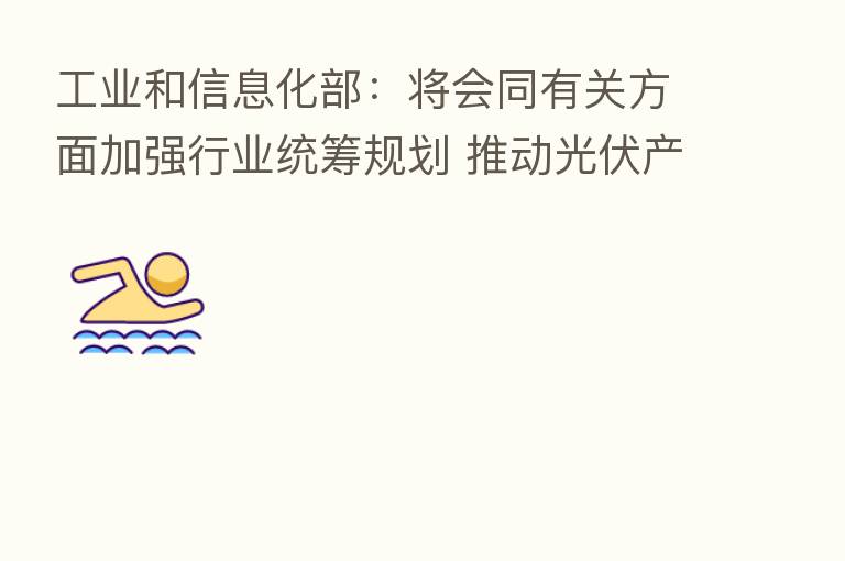 工业和信息化部：将会同有关方面加强行业统筹规划 推动光伏产业高质量发展