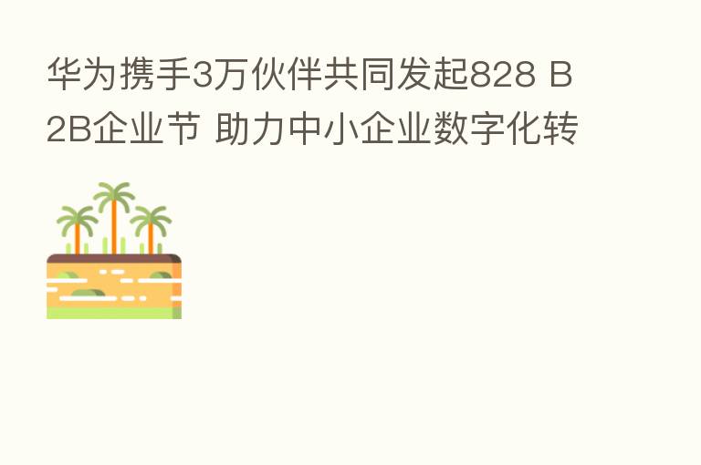 华为携手3万伙伴共同发起828 B2B企业节 助力中小企业数字化转型
