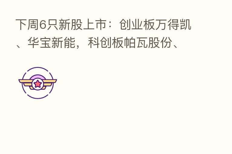 下周6只新股上市:创业板万得凯、华宝新能,科创板帕瓦股份、德邦科技,深交所主板浙江正特、锡装股份