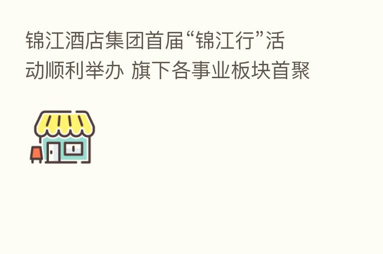 锦江酒店集团首届“锦江行”活动顺利举办 旗下各事业板块首聚