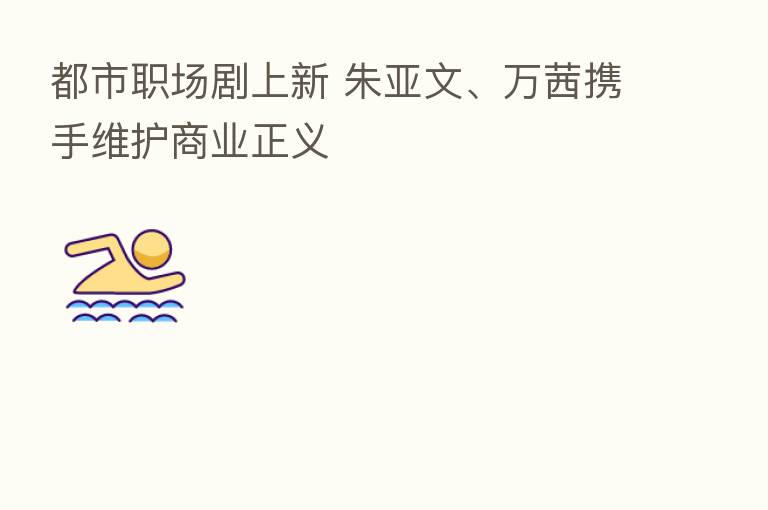 都市职场剧上新 朱亚文、万茜携手维护商业正义