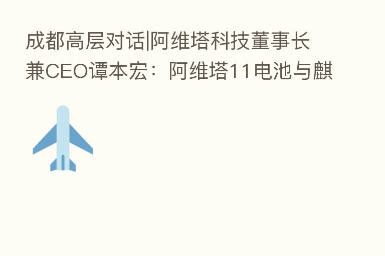 成都高层对话|阿维塔科技董事长兼CEO谭本宏：阿维塔11电池与麒麟同源 CHN模式一种共创共赢