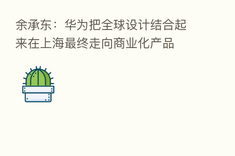 余承东：华为把全球设计结合起来在上海   终走向商业化产品