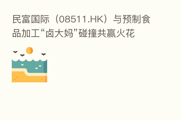 民富国际(08511.HK)与预制食品加工“卤大妈”碰撞共赢火花
