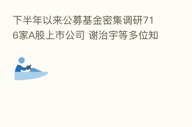 下半年以来公募基金密集调研716家A股上市公司 谢治宇等多位知名基金经理齐露面