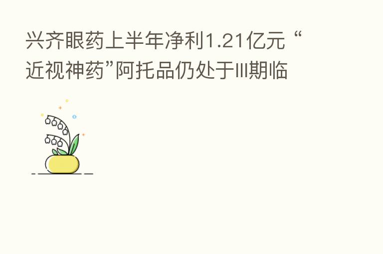 兴齐眼药上半年净利1.21亿元 “近视神药”阿托品仍处于III期临床试验阶段