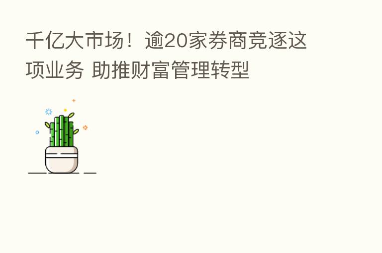 千亿大市场!逾20家券商竞逐这项业务 助推财富管理转型