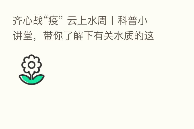 齐心战“疫” 云上水周丨科普小讲堂，带你了解下有关水质的这些专业名词~
