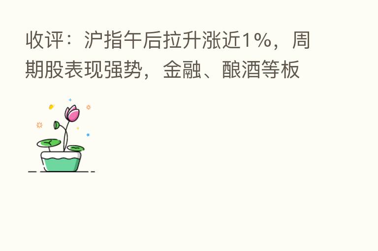 收评:沪指午后拉升涨近1%,周期股表现强势,金融、酿酒等板块走强