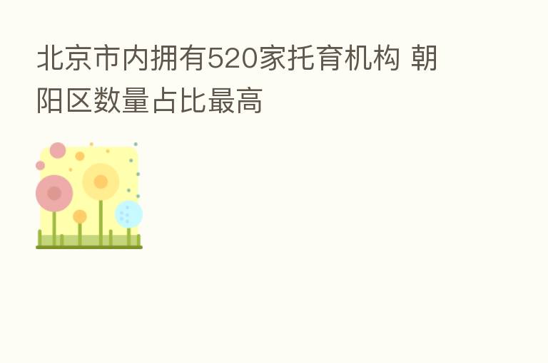 北京市内拥有520家托育机构 朝阳区数量占比   高