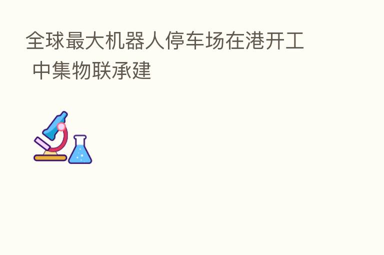 全球 大机器人停车场在港开工 中集物联承建