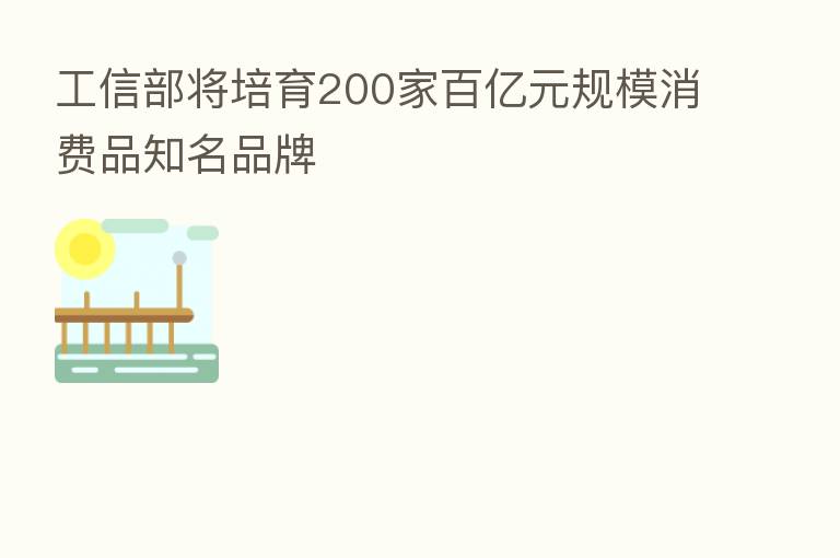 工信部将培育200家百亿元规模消费品知名品牌