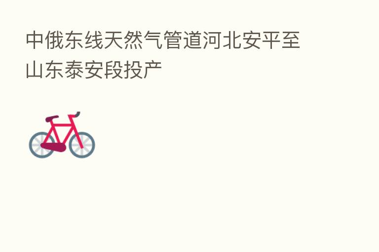 中俄东线天然气管道河北安平至山东泰安段投产