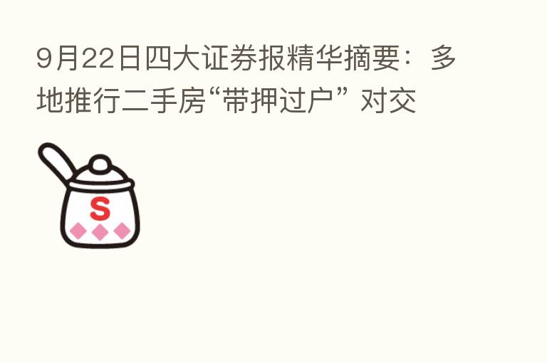 9月22日四大证券报精华摘要：多地推行二手房“带押过户” 对交易量和房价影响尚待观察