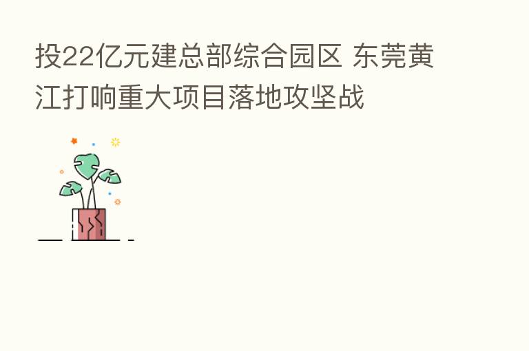投22亿元建总部综合园区 东莞黄江打响重大项目落地攻坚战